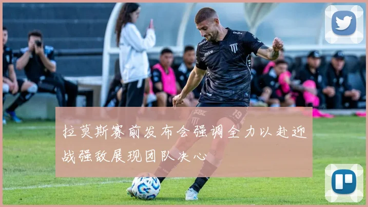 拉莫斯赛前发布会强调全力以赴迎战强敌展现团队决心