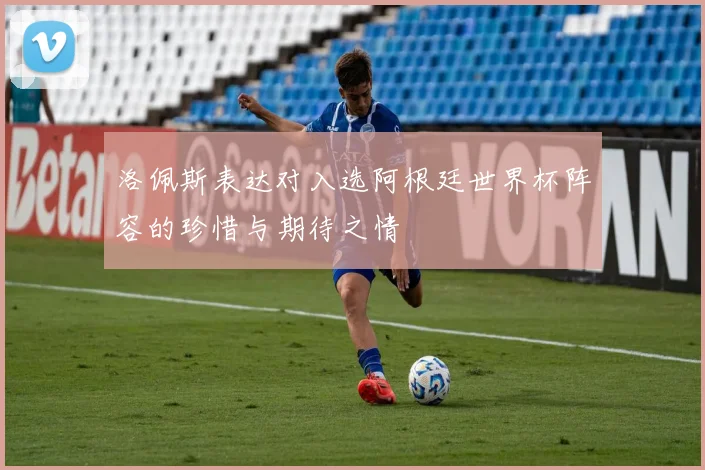 洛佩斯表达对入选阿根廷世界杯阵容的珍惜与期待之情