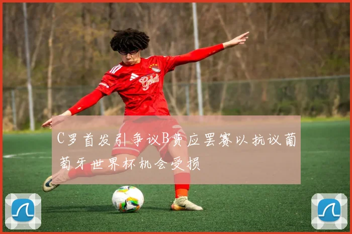 C罗首发引争议B费应罢赛以抗议葡萄牙世界杯机会受损