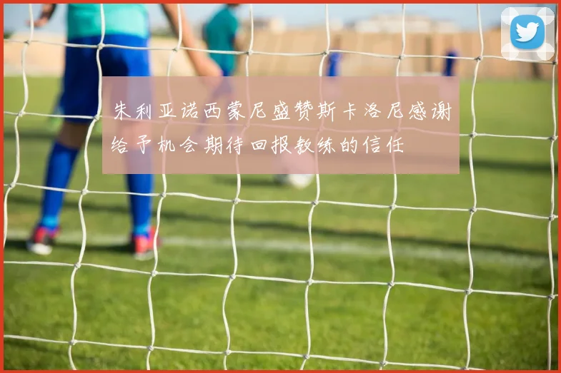 朱利亚诺西蒙尼盛赞斯卡洛尼感谢给予机会期待回报教练的信任