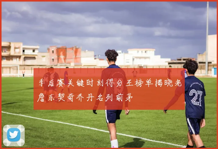 季后赛关键时刻得分王榜单揭晓老詹东契奇乔丹名列前茅