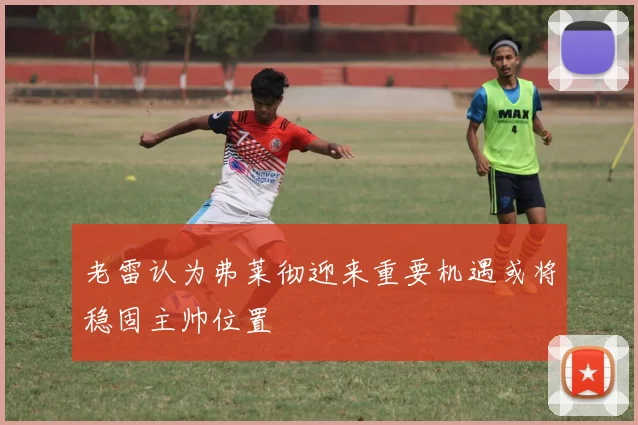 老雷认为弗莱彻迎来重要机遇或将稳固主帅位置