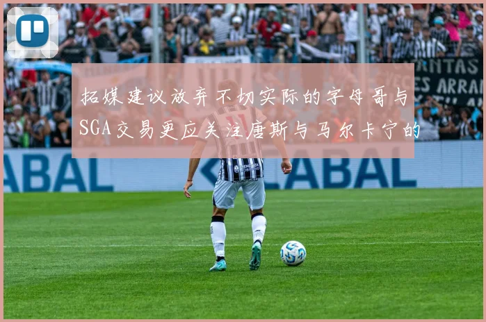 拓媒建议放弃不切实际的字母哥与SGA交易更应关注唐斯与马尔卡宁的潜力