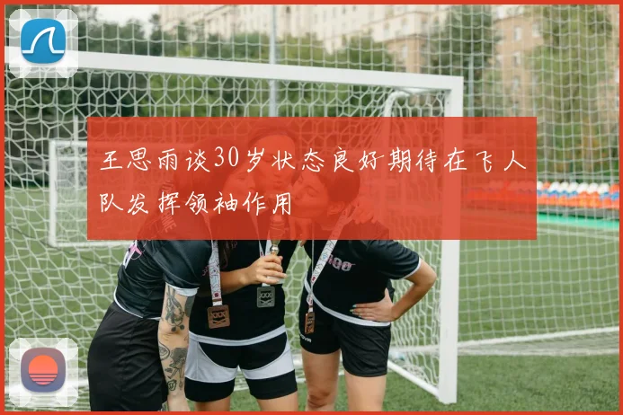 王思雨谈30岁状态良好期待在飞人队发挥领袖作用
