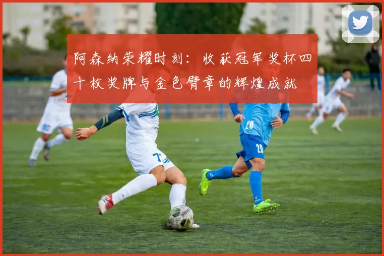 阿森纳荣耀时刻：收获冠军奖杯四十枚奖牌与金色臂章的辉煌成就