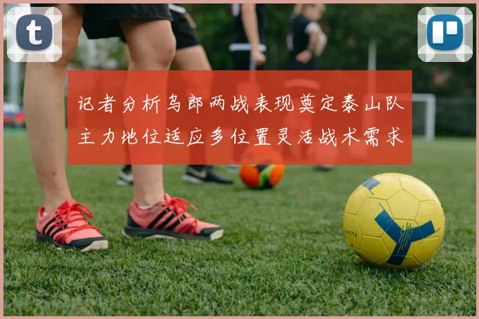 记者分析乌郎两战表现奠定泰山队主力地位适应多位置灵活战术需求